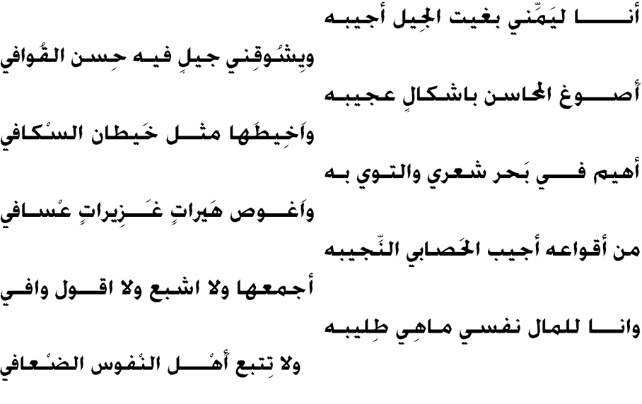 أنــــــــا ليَمِّني بغيت الجِيل أجيبه
ويِشُوقِني جيلٍ فيـه حِسن القُوافي
أَصــــوغ المحاسن باشكالٍ عجيبه
واَخِيطَها مثـــل خَيطان السْكافي
أهيم فــــي بَحر شعري والتوي به
واَغـــوص هَيراتٍ غـَـــزِيراتٍ عْسافي
من أقواعه أجيب الحَصابي النِّجيبه
أجمعها ولا اشبع ولا اقـــول وافـي
وانــــا للمال نفسي ماهِي طِليبه
ولا تِتبع أَهْـــــل النْفوس الضْعافي